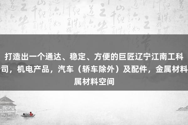 打造出一个通达、稳定、方便的巨匠辽宁江南工科贸公司，机电产品，汽车（轿车除外）及配件，金属材料空间